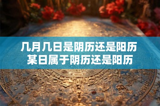 几月几日是阴历还是阳历 某日属于阴历还是阳历 几月几日是阴历还是阳历 某日属于阴历还是阳历