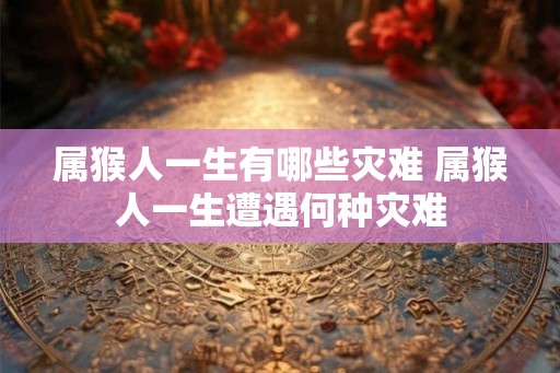 属猴人一生有哪些灾难 属猴人一生遭遇何种灾难 属猴人一生有哪些灾难 属猴人一生遭遇何种灾难