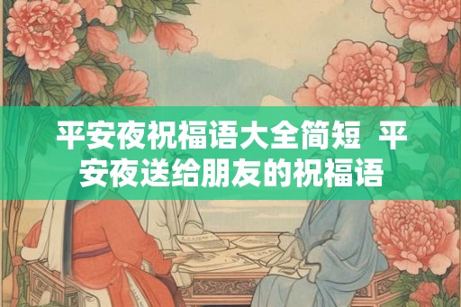 平安夜祝福语大全简短 平安夜送给朋友的祝福语 平安夜祝福语大全简短 平安夜送给朋友的祝福语