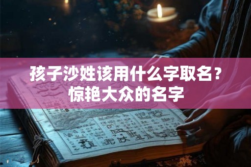 孩子沙姓该用什么字取名?惊艳大众的名字 孩子沙姓该用什么字取名?惊艳大众的名字