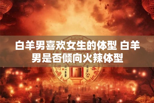 白羊男喜欢女生的体型 白羊男是否倾向火辣体型