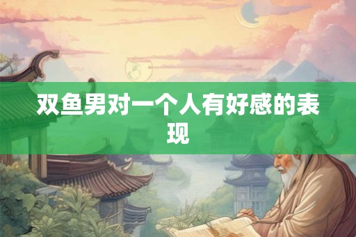 双鱼男对一个人有好感的表现