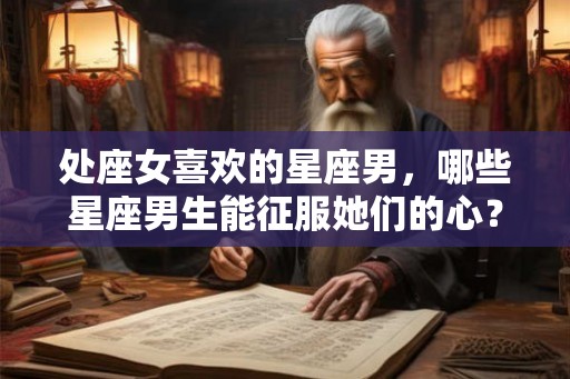 处座女喜欢的星座男,哪些星座男生能征服她们的心? 处座女喜欢的星座男,哪些星座男生能征服她们的心?
