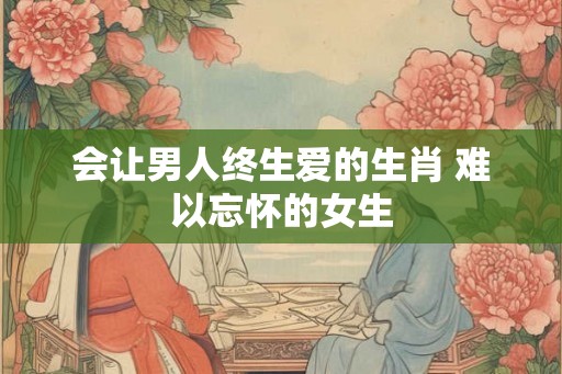 会让男人终生爱的生肖 难以忘怀的女生