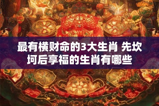 最有横财命的3大生肖 先坎坷后享福的生肖有哪些 最有横财命的3大生肖 先坎坷后享福的生肖有哪些