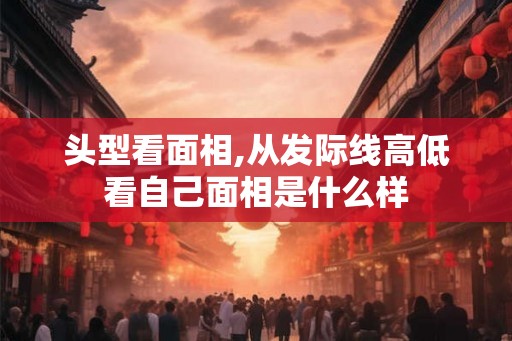 头型看面相,从发际线高低看自己面相是什么样 头型看面相,从发际线高低看自己面相是什么样