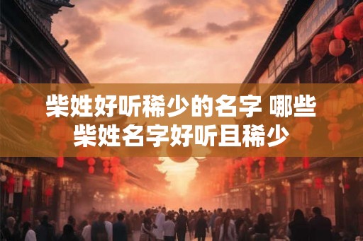 柴姓好听稀少的名字 哪些柴姓名字好听且稀少 柴姓好听稀少的名字 哪些柴姓名字好听且稀少