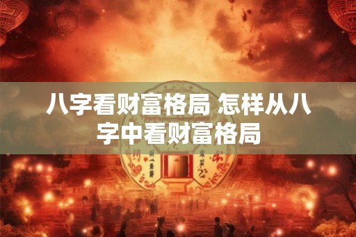 八字看财富格局 怎样从八字中看财富格局 八字看财富格局 怎样从八字中看财富格局