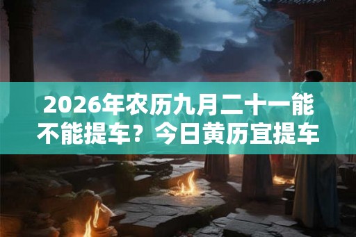 2026年农历九月二十一能不能提车？今日黄历宜提车吗