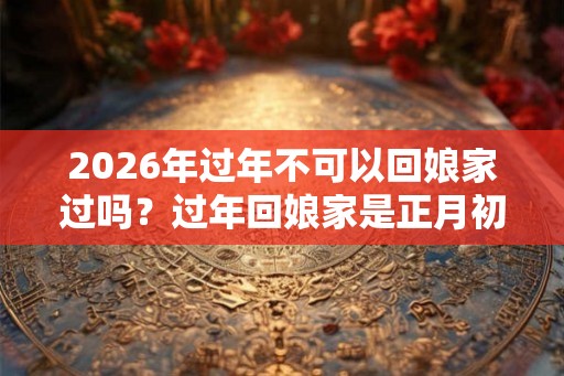 2026年过年不可以回娘家过吗？过年回娘家是正月初一还是初二？