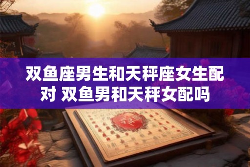 双鱼座男生和天秤座女生配对 双鱼男和天秤女配吗