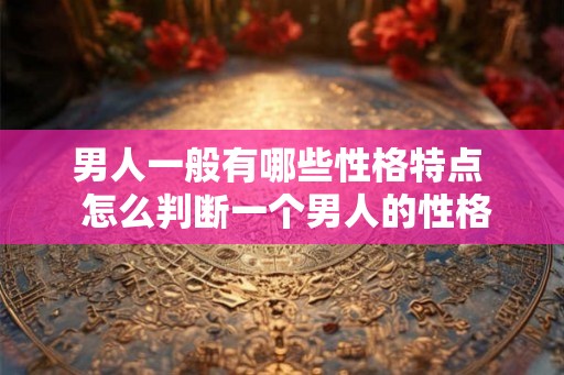 男人一般有哪些性格特点  怎么判断一个男人的性格