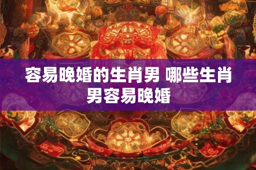 容易晚婚的生肖男 哪些生肖男容易晚婚