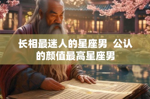 长相最迷人的星座男  公认的颜值最高星座男