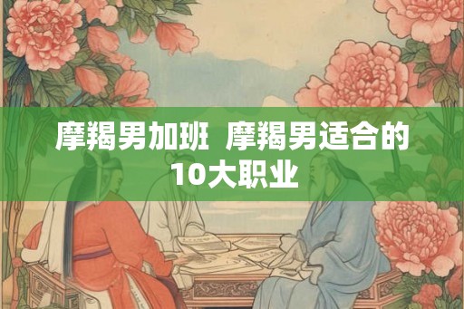 摩羯男加班  摩羯男适合的10大职业