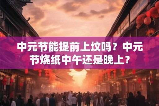 中元节能提前上坟吗?中元节烧纸中午还是晚上? 中元节能提前上坟吗?中元节烧纸中午还是晚上?