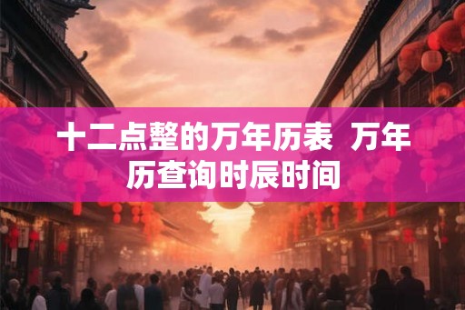 十二点整的万年历表  万年历查询时辰时间