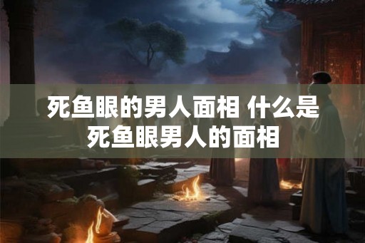 死鱼眼的男人面相 什么是死鱼眼男人的面相