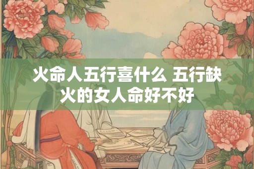 火命人五行喜什么 五行缺火的女人命好不好