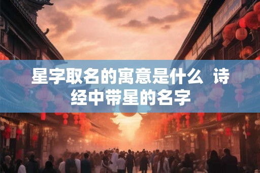星字取名的寓意是什么 诗经中带星的名字 星字取名的寓意是什么 诗经中带星的名字