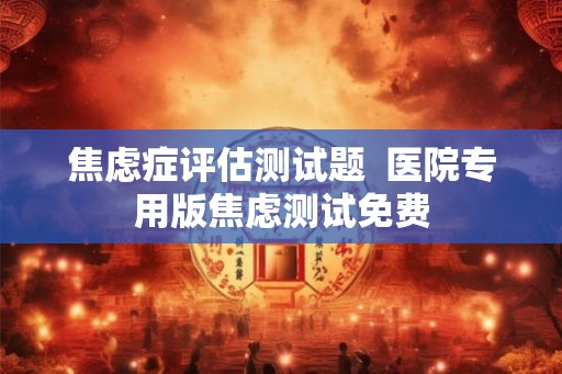 焦虑症评估测试题 医院专用版焦虑测试免费 焦虑症评估测试题 医院专用版焦虑测试免费