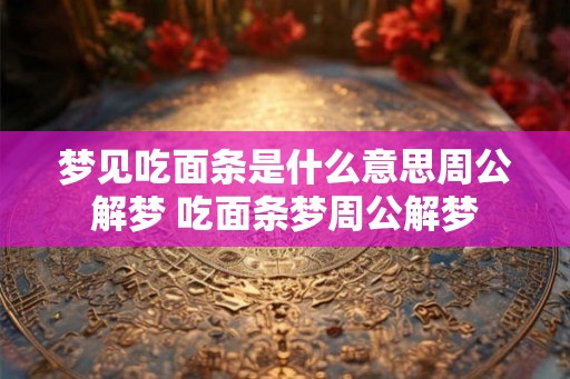 梦见吃面条是什么意思周公解梦 吃面条梦周公解梦