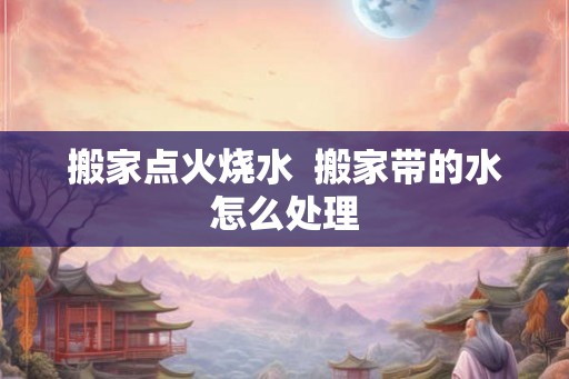 搬家点火烧水  搬家带的水怎么处理