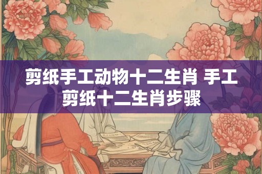 剪纸手工动物十二生肖 手工剪纸十二生肖步骤 剪纸手工动物十二生肖 手工剪纸十二生肖步骤
