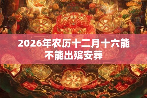 2026年农历十二月十六能不能出殡安葬 2026年农历十二月十六能不能出殡安葬