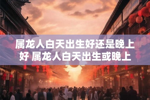 属龙人白天出生好还是晚上好 属龙人白天出生或晚上出生较佳