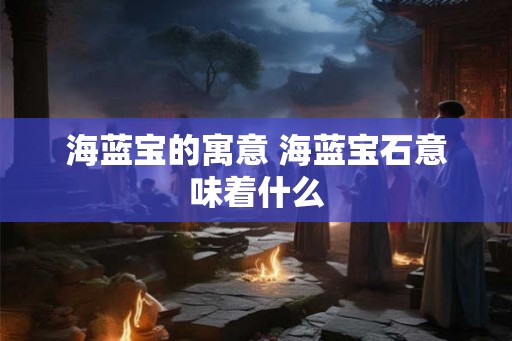 海蓝宝的寓意 海蓝宝石意味着什么