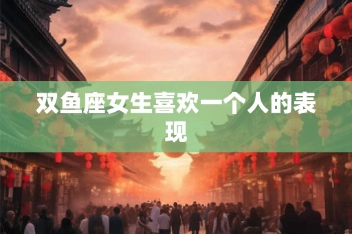 双鱼座女生喜欢一个人的表现