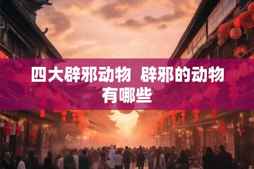 四大辟邪动物 辟邪的动物有哪些 四大辟邪动物 辟邪的动物有哪些
