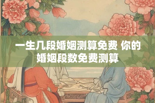 一生几段婚姻测算免费 你的婚姻段数免费测算 一生几段婚姻测算免费 你的婚姻段数免费测算