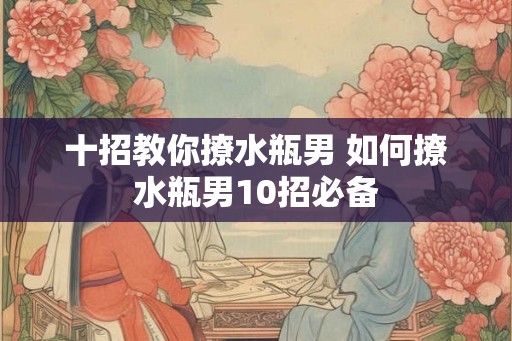 十招教你撩水瓶男 如何撩水瓶男10招必备