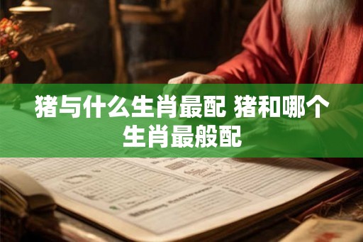 猪与什么生肖最配 猪和哪个生肖最般配
