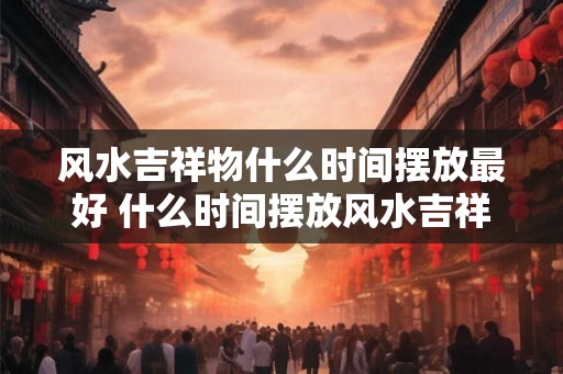 风水吉祥物什么时间摆放最好 什么时间摆放风水吉祥物最佳