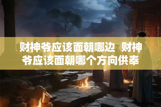财神爷应该面朝哪边 财神爷应该面朝哪个方向供奉 财神爷应该面朝哪边 财神爷应该面朝哪个方向供奉