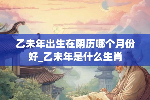乙未年出生在阴历哪个月份好_乙未年是什么生肖 乙未年出生在阴历哪个月份好_乙未年是什么生肖