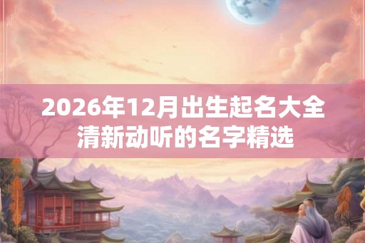 2026年12月出生起名大全 清新动听的名字精选 2026年12月出生起名大全 清新动听的名字精选