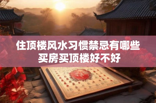 住顶楼风水习惯禁忌有哪些 买房买顶楼好不好 住顶楼风水习惯禁忌有哪些 买房买顶楼好不好