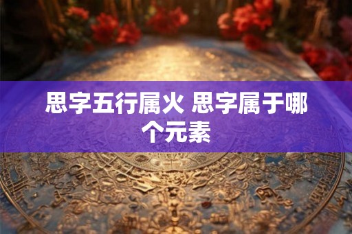 思字五行属火 思字属于哪个元素