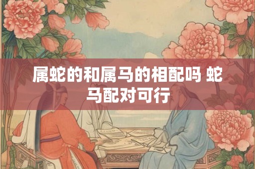 属蛇的和属马的相配吗 蛇马配对可行 属蛇的和属马的相配吗 蛇马配对可行