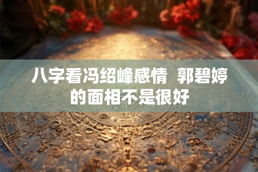 八字看冯绍峰感情 郭碧婷的面相不是很好 八字看冯绍峰感情 郭碧婷的面相不是很好