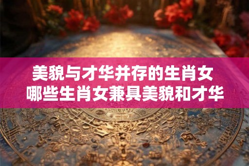 美貌与才华并存的生肖女 哪些生肖女兼具美貌和才华