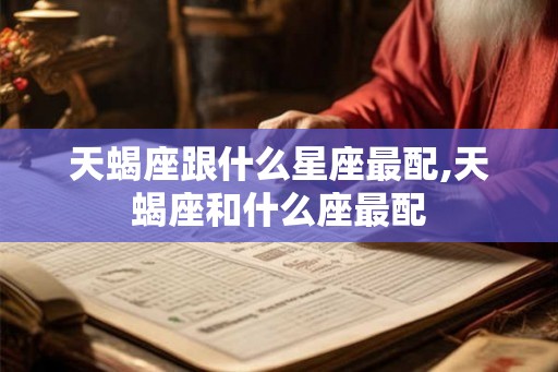 天蝎座跟什么星座最配,天蝎座和什么座最配 天蝎座跟什么星座最配,天蝎座和什么座最配