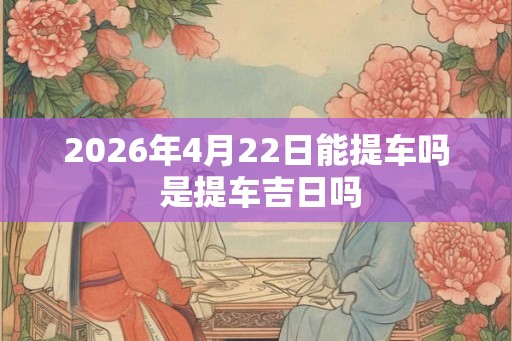 2026年4月22日能提车吗 是提车吉日吗