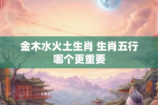 金木水火土生肖 生肖五行哪个更重要