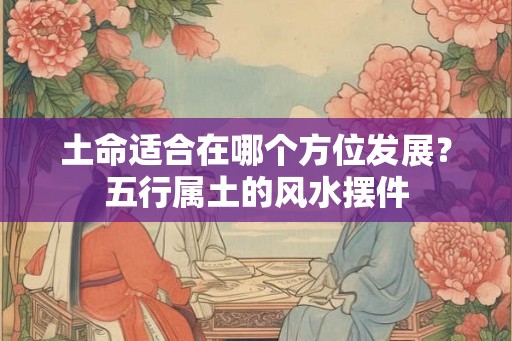 土命适合在哪个方位发展？五行属土的风水摆件