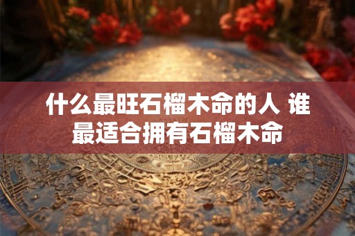 什么最旺石榴木命的人 谁最适合拥有石榴木命